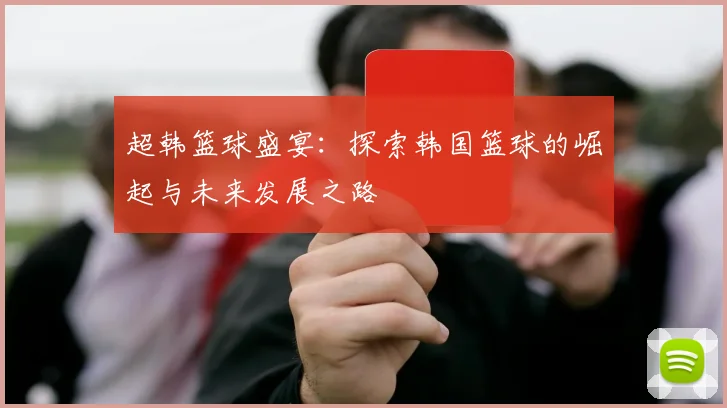 超韩篮球盛宴：探索韩国篮球的崛起与未来发展之路