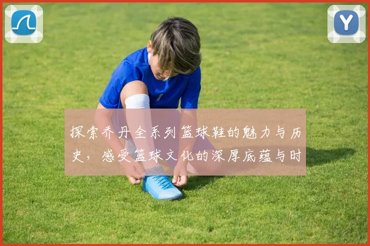 探索乔丹全系列篮球鞋的魅力与历史，感受篮球文化的深厚底蕴与时尚风潮