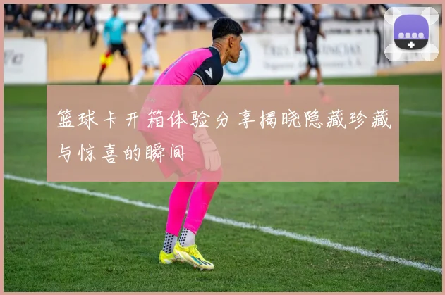篮球卡开箱体验分享揭晓隐藏珍藏与惊喜的瞬间