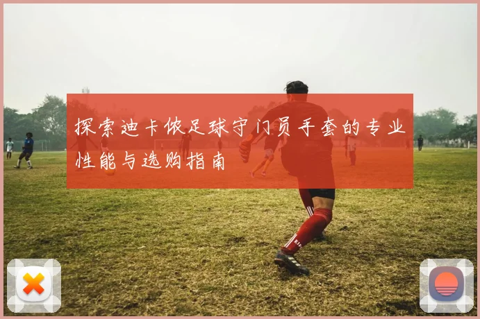 探索迪卡侬足球守门员手套的专业性能与选购指南
