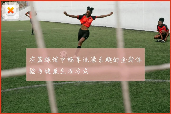 在篮球馆中畅享洗澡乐趣的全新体验与健康生活方式