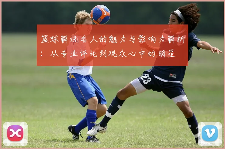 篮球解说名人的魅力与影响力解析：从专业评论到观众心中的明星