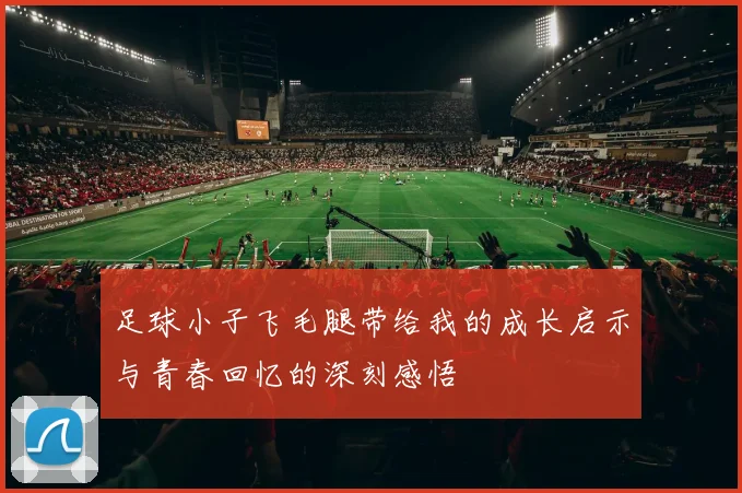 足球小子飞毛腿带给我的成长启示与青春回忆的深刻感悟